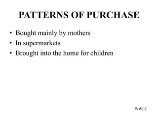 PATTERNS OF PURCHASE
• Bought mainly by mothers
• In supermarkets
• Brought into the home for children




                                       WWLC
 