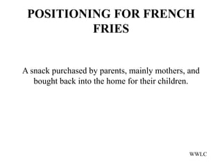 POSITIONING FOR FRENCH
          FRIES


A snack purchased by parents, mainly mothers, and
   bought back into the home for their children.




                                              WWLC
 