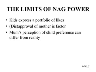 THE LIMITS OF NAG POWER
• Kids express a portfolio of likes
• (Dis)approval of mother is factor
• Mum’s perception of child preference can
  differ from reality




                                             WWLC
 
