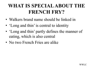 WHAT IS SPECIAL ABOUT THE
       FRENCH FRY?
• Walkers brand name should be linked in
• ‘Long and thin’ is central to identity
• ‘Long and thin’ partly defines the manner of
  eating, which is also central
• No two French Fries are alike




                                            WWLC
 