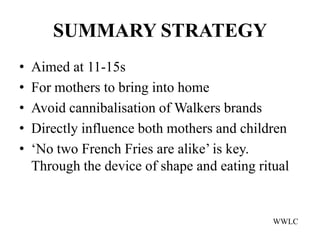 SUMMARY STRATEGY
•   Aimed at 11-15s
•   For mothers to bring into home
•   Avoid cannibalisation of Walkers brands
•   Directly influence both mothers and children
•   ‘No two French Fries are alike’ is key.
    Through the device of shape and eating ritual


                                              WWLC
 