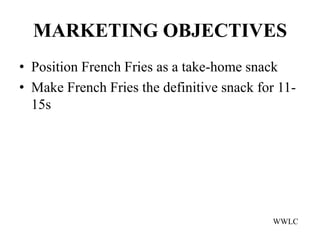 MARKETING OBJECTIVES
• Position French Fries as a take-home snack
• Make French Fries the definitive snack for 11-
  15s




                                            WWLC
 