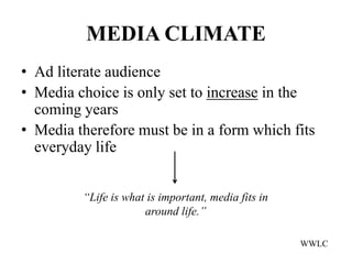 MEDIA CLIMATE
• Ad literate audience
• Media choice is only set to increase in the
  coming years
• Media therefore must be in a form which fits
  everyday life


         “Life is what is important, media fits in
                      around life.”

                                                     WWLC
 