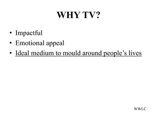 WHY TV?
• Impactful
• Emotional appeal
• Ideal medium to mould around people’s lives




                                          WWLC
 