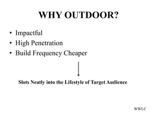 WHY OUTDOOR?
• Impactful
• High Penetration
• Build Frequency Cheaper



  Slots Neatly into the Lifestyle of Target Audience




                                                       WWLC
 