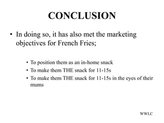 CONCLUSION
• In doing so, it has also met the marketing
  objectives for French Fries;

     • To position them as an in-home snack
     • To make them THE snack for 11-15s
     • To make them THE snack for 11-15s in the eyes of their
       mums




                                                       WWLC
 