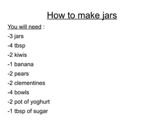 How to make jars
You will need :
-3 jars
-4 tbsp
-2 kiwis
-1 banana
-2 pears
-2 clementines
-4 bowls
-2 pot of yoghurt
-1 tbsp of sugar
 