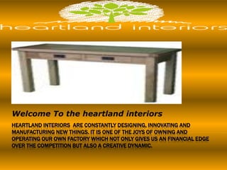 HEARTLAND INTERIORS ARE CONSTANTLY DESIGNING, INNOVATING AND
MANUFACTURING NEW THINGS. IT IS ONE OF THE JOYS OF OWNING AND
OPERATING OUR OWN FACTORY WHICH NOT ONLY GIVES US AN FINANCIAL EDGE
OVER THE COMPETITION BUT ALSO A CREATIVE DYNAMIC.
Welcome To the heartland interiors
 