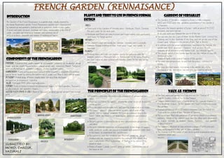 FRENCH GARDEN (RENNAISANCE)
INTRODUCTION
The Gardens of the French Renaissance is a garden style, initially inspired by
the Italian Renaissance garden. French Renaissance gardens were characterized
by symmetrical and geometric planting beds or parterres; plants in pots; paths
of gravel and sand; terraces; stairways and ramps; moving water in the form of
canals, cascades and monumental fountains, and extensive use of
artificial grottoes, labyrinths and statues of mythological figures.
ComponentsoftheFrenchGarden
PARTERRE. A planting bed, usually square or rectangular, containing an ornamental design
made with low closely clipped hedges, colored gravel, and sometimes flowers. Parterres
were usually laid out in geometric patterns, divided by gravel paths.
EMBROIDERY. A very curling decorative pattern within a parterre, created with trimmed
yew or box or made by cutting the pattern out of a lawn and filling it with colored gravel.
BOSQUET. A small group of trees, usually some distance from the house,
designed as an ornamental backdrop.
AE. A straight PATH, often lined with trees.
TOPIARY. Trees or bushes trimmed into ornamental shapes .In French gardens. They were
usually trimmed into geometric shapes.
GOOSE FOOT (PATTE D-OIE). Three or five paths or which spread outward from a single
point.
ALLEYS
EMBROIDERY
GOOSE FOOT PARTERRE
TOPIARRY
PlantsandTreestouseinFrenchFormal
Design
TREES
➢ Trees used in the Gardens of Versaille were:- Hornbeam, Beech, Chestnut,
Elm and inden for the most part.
➢ Hornbeam and Beech are easy to prune and shape making them particularly
good trees for formal gardens.
HEDGES :-
➢ The clipped hedges are usually box, lavender, rosemary and occasionally
santoline. Regular trimming to stop them going 'leggy' and 'woody' is
important.
PANTS:-
➢ Bedding plants and bulbs are popular choices for parterres with for
example, parterres filled with bulbs in formal patterns for spring flowering
and then taken out and replaced with bedding plants for the late-spring
and summer.
GardensofVersailles
➢ The Gardens of Versailles, created by Andr e Ntre between
1662 and 1700, were the greatest achievement of the Garden 
la francaise.
➢ They were the largest gardens in Europe - with an area of 15,000
hectares, and were laid out
on an east-west axis followed the course of the sun.
➢ The sun rose over the Court of Honor, lit the Marble Court, crossed the
Chateau and lit the bedroom of the King, and set at the end of the
Grand Canal, reflected in the mirrors of the Hall of Mirrors.
➢ In contrast with the grand perspectives, reaching to the horizon, the
garden was full of surprises - fountains, small gardens fill with
statuary, which provided a more human scale and intimate spaces.
➢ The central symbol of the Garden was the sun; the emblem of ouis XIV,
illustrated by the
statue of Apollo in the central fountain of the garden.
➢ The views and perspectives, to and from the palace, continued to
infinity.
➢ The king ruled over nature, recreating in the garden not only his
domination of his territories, but over the court and his subjects
Vaux-le-Vicomte
➢ The first important garden  la franaise was the Chateau of
Vaux-le-Vicomte, created by Nicolas Fouquet.
➢ Fouquet commissioned ouis e Vau to design the chateau, Charles e
Brun to design statues for the garden, and Andr e Ntre to create
the gardens.
➢ A grand perspective of 1500 meters extended from the foot of the
chateau to the statue of the Hercules of Farnese.
➢ The space was filled with parterres of evergreen shrubs in ornamental
patterns, bordered by colored sand, and the alleys were decorated
at regular intervals by statues, basins, fountains, and carefully
sculpted topiaries.
➢ The symmetry attained at Vaux achieved a degee of perfection and
unity rarely equalled in the art of classic gardens.
➢ The chateau is at the center of this strict spatial organization which
symbolizes power and
success.
ThePrinciplesoftheFrenchGarden
➢ A geometric plan using the most recent discoveries of perspective and
optics.
➢ A terrace overlooking the garden, allowing the visitor to see all at once the
entire garden.
➢ Trees are planted in straight lines, and carefully trimmed at a set height.
➢ The house/ palace/ chateaux serves as the central point of the
garden, and its central ornament. No trees are planted close to the
house; rather, the house is set apart by low parterres and trimmed
bushes.
➢ The principle axis is crossed by one or more perpendicular perspectives
and alleys.
➢ The most elaborate parterres, or planting beds, in the shape of squares,
ovals, circles or scrolls, are placed in a regular and geometric order close
to the house, to complement the architecture.
➢ The parterres near the residence are filled with broderies, designs
created with low boxwood to resemble the patterns of a carpet, and
given a polychrome effect by plantings of flowers, or by colored brick,
gravel or sand.
➢ Bodies of water (canals, basins) serve as mirrors, doubling the size of
the house or the
BOSQUET
SUBMITTED BY:
MOHD. DANISH,
VAISHALI
 