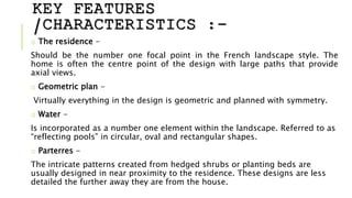KEY FEATURES
/CHARACTERISTICS :-
o The residence -
Should be the number one focal point in the French landscape style. The
home is often the centre point of the design with large paths that provide
axial views.
o Geometric plan -
Virtually everything in the design is geometric and planned with symmetry.
o Water -
Is incorporated as a number one element within the landscape. Referred to as
“reflecting pools” in circular, oval and rectangular shapes.
o Parterres -
The intricate patterns created from hedged shrubs or planting beds are
usually designed in near proximity to the residence. These designs are less
detailed the further away they are from the house.
 