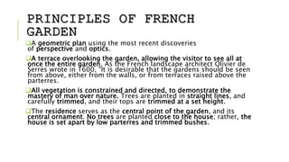PRINCIPLES OF FRENCH
GARDEN
A geometric plan using the most recent discoveries
of perspective and optics.
A terrace overlooking the garden, allowing the visitor to see all at
once the entire garden. As the French landscape architect Olivier de
Serres wrote in 1600, "It is desirable that the gardens should be seen
from above, either from the walls, or from terraces raised above the
parterres.
All vegetation is constrained and directed, to demonstrate the
mastery of man over nature. Trees are planted in straight lines, and
carefully trimmed, and their tops are trimmed at a set height.
The residence serves as the central point of the garden, and its
central ornament. No trees are planted close to the house; rather, the
house is set apart by low parterres and trimmed bushes.
 