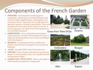 Components of the French Garden
 PARTERRE. A planting bed, usually square or
rectangular, containing an ornamental design made
with low closely clipped hedges, colored gravel, and
sometimes flowers. Parterres were usually laid out in
geometric patterns, divided by gravel paths. They were
intended seen from above from a house or terrace. A
parterre de gazon was made of turf with a pattern cut
out and filled with gravel.
 EMBROIDERY. A very curling decorative pattern
within a parterre, created with trimmed yew or box or
made by cutting the pattern out of a lawn and filling it
with colored gravel.
 BOSQUET. A small group of trees, usually some
distance from the house, designed as an ornamental
backdrop.
 ALLÉE. A straight PATH, often lined with trees.
 TOPIARY. Trees or bushes trimmed into ornamental
shapes. In French gardens, they were usually trimmed
into geometric shapes.
 GOOSE FOOT “PATTE D'OIE”. Three or five paths or
which spread outward from a single point.
Parterre
Embroidery
TopiaryAllee
Bosquet
Goose Foot “Patte D‘Oie
 
