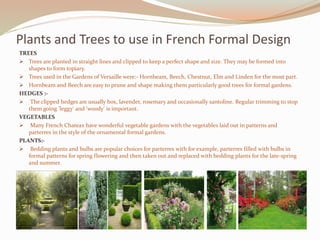Plants and Trees to use in French Formal Design
TREES
 Trees are planted in straight lines and clipped to keep a perfect shape and size. They may be formed into
shapes to form topiary.
 Trees used in the Gardens of Versaille were:- Hornbeam, Beech, Chestnut, Elm and Linden for the most part.
 Hornbeam and Beech are easy to prune and shape making them particularly good trees for formal gardens.
HEDGES :-
 The clipped hedges are usually box, lavender, rosemary and occasionally santoline. Regular trimming to stop
them going 'leggy' and 'woody' is important.
VEGETABLES :-
 Many French Chateax have wonderful vegetable gardens with the vegetables laid out in patterns and
parterres in the style of the ornamental formal gardens.
PLANTS:-
 Bedding plants and bulbs are popular choices for parterres with for example, parterres filled with bulbs in
formal patterns for spring flowering and then taken out and replaced with bedding plants for the late-spring
and summer.
 