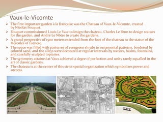 Vaux-le-Vicomte
 The first important garden à la française was the Chateau of Vaux-le-Vicomte, created
by Nicolas Fouquet.
 Fouquet commissioned Louis Le Vau to design the chateau, Charles Le Brun to design statues
for the garden, and André Le Nôtre to create the gardens.
 A grand perspective of 1500 meters extended from the foot of the chateau to the statue of the
Hercules of Farnese.
 The space was filled with parterres of evergreen shrubs in ornamental patterns, bordered by
colored sand, and the alleys were decorated at regular intervals by statues, basins, fountains,
and carefully sculpted topiaries.
 The symmetry attained at Vaux achieved a degee of perfection and unity rarely equalled in the
art of classic gardens.
 The chateau is at the center of this strict spatial organization which symbolizes power and
success.
 