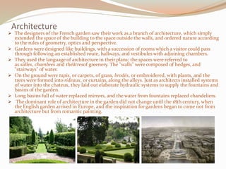 Architecture
 The designers of the French garden saw their work as a branch of architecture, which simply
extended the space of the building to the space outside the walls, and ordered nature according
to the rules of geometry, optics and perspective.
 Gardens were designed like buildings, with a succession of rooms which a visitor could pass
through following an established route, hallways, and vestibules with adjoining chambers.
 They used the language of architecture in their plans; the spaces were referred to
as salles, chambres and théâtresof greenery. The "walls" were composed of hedges, and
"stairways" of water.
 On the ground were tapis, or carpets, of grass, brodés, or embroidered, with plants, and the
trees were formed into rideaux, or curtains, along the alleys. Just as architects installed systems
of water into the chateux, they laid out elaborate hydraulic systems to supply the fountains and
basins of the garden.
 Long basins full of water replaced mirrors, and the water from fountains replaced chandeliers.
 The dominant role of architecture in the garden did not change until the 18th century, when
the English garden arrived in Europe, and the inspiration for gardens began to come not from
architecture but from romantic painting.
 