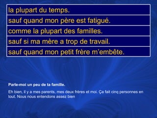 Parle-moi un peu de ta famille.   Eh bien, il y a mes parents, mes deux frères et moi.  Ça fait cinq personnes en tout. Nous nous entendons assez bien la plupart du temps. sauf quand mon père est fatigué. comme la plupart des familles. sauf si ma mère a trop de travail. sauf quand mon petit frère m’embête. 