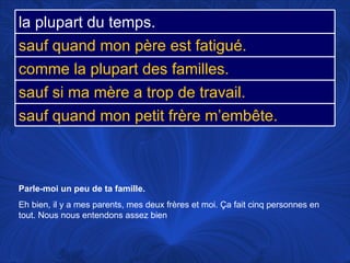 Parle-moi un peu de ta famille.   Eh bien, il y a mes parents, mes deux frères et moi.  Ça fait cinq personnes en tout. Nous nous entendons assez bien la plupart du temps. sauf quand mon père est fatigué. comme la plupart des familles. sauf si ma mère a trop de travail. sauf quand mon petit frère m’embête. 