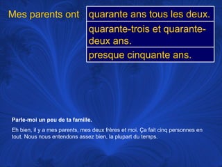 Parle-moi un peu de ta famille.   Eh bien, il y a mes parents, mes deux frères et moi.  Ça fait cinq personnes en tout. Nous nous entendons assez bien, la plupart du temps. Mes parents ont quarante ans tous les deux. quarante-trois et quarante-deux ans. presque cinquante ans. 