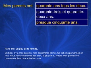 Parle-moi un peu de ta famille.   Eh bien, il y a mes parents, mes deux frères et moi.  Ça fait cinq personnes en tout. Nous nous entendons très bien, la plupart du temps. Mes parents ont quarante-trois et quarante-deux ans. Mes parents ont quarante ans tous les deux. quarante-trois et quarante-deux ans. presque cinquante ans. 