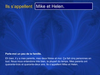 Parle-moi un peu de ta famille.   Eh bien, il y a mes parents, mes deux frères et moi.  Ça fait cinq personnes en tout. Nous nous entendons très bien, la plupart du temps. Mes parents ont quarante-trois et quarante-deux ans. Ils s’appellent Mike et Helen. Ils s’appellent Mike et Helen. 