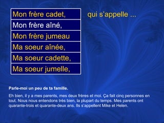 Parle-moi un peu de ta famille.   Eh bien, il y a mes parents, mes deux frères et moi.  Ça fait cinq personnes en tout. Nous nous entendons très bien, la plupart du temps. Mes parents ont quarante-trois et quarante-deux ans. Ils s’appellent Mike et Helen. qui s’appelle ... Ma soeur aînée, Ma soeur cadette, Mon frère jumeau Ma soeur jumelle, Mon frère cadet, Mon frère aîné, 