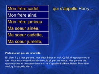 Parle-moi un peu de ta famille.   Eh bien, il y a mes parents, mes deux frères et moi.  Ça fait cinq personnes en tout. Nous nous entendons très bien, la plupart du temps. Mes parents ont quarante-trois et quarante-deux ans. Ils s’appellent Mike et Helen. Mon frère aîné, qui s’appelle Harry,  qui s’appelle  Harry ... Ma soeur aînée, Ma soeur cadette, Mon frère jumeau Ma soeur jumelle, Mon frère cadet, Mon frère aîné, 