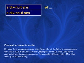 Parle-moi un peu de ta famille.   Eh bien, il y a mes parents, mes deux frères et moi.  Ça fait cinq personnes en tout. Nous nous entendons très bien, la plupart du temps. Mes parents ont quarante-trois et quarante-deux ans. Ils s’appellent Mike et Helen. Mon frère aîné, qui s’appelle Harry,  et ... a dix-huit ans a dix-neuf ans 
