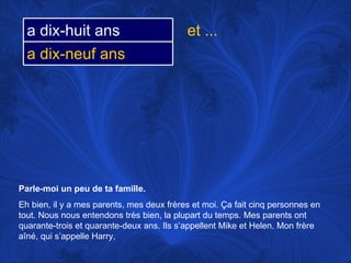 Parle-moi un peu de ta famille.   Eh bien, il y a mes parents, mes deux frères et moi.  Ça fait cinq personnes en tout. Nous nous entendons très bien, la plupart du temps. Mes parents ont quarante-trois et quarante-deux ans. Ils s’appellent Mike et Helen. Mon frère aîné, qui s’appelle Harry,  et ... a dix-huit ans a dix-neuf ans 