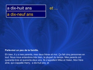 Parle-moi un peu de ta famille.   Eh bien, il y a mes parents, mes deux frères et moi.  Ça fait cinq personnes en tout. Nous nous entendons très bien, la plupart du temps. Mes parents ont quarante-trois et quarante-deux ans. Ils s’appellent Mike et Helen. Mon frère aîné, qui s’appelle Harry,  a dix-huit ans, et et ... a dix-huit ans a dix-neuf ans 