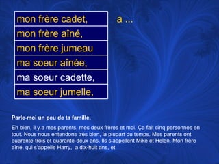 Parle-moi un peu de ta famille.   Eh bien, il y a mes parents, mes deux frères et moi.  Ça fait cinq personnes en tout. Nous nous entendons très bien, la plupart du temps. Mes parents ont quarante-trois et quarante-deux ans. Ils s’appellent Mike et Helen. Mon frère aîné, qui s’appelle Harry,  a dix-huit ans, et a ... ma soeur aînée, ma soeur cadette, mon frère jumeau ma soeur jumelle, mon frère cadet, mon frère aîné, 