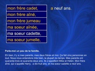 Parle-moi un peu de ta famille.   Eh bien, il y a mes parents, mes deux frères et moi.  Ça fait cinq personnes en tout. Nous nous entendons très bien, la plupart du temps. Mes parents ont quarante-trois et quarante-deux ans. Ils s’appellent Mike et Helen. Mon frère aîné, qui s’appelle Harry,  a dix-huit ans, et ma soeur cadette a neuf ans. a  neuf ans . ma soeur aînée, ma soeur cadette, mon frère jumeau ma soeur jumelle, mon frère cadet, mon frère aîné, 