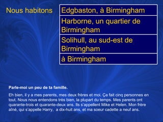 Parle-moi un peu de ta famille.   Eh bien, il y a mes parents, mes deux frères et moi.  Ça fait cinq personnes en tout. Nous nous entendons très bien, la plupart du temps. Mes parents ont quarante-trois et quarante-deux ans. Ils s’appellent Mike et Helen. Mon frère aîné, qui s’appelle Harry,  a dix-huit ans, et ma soeur cadette a neuf ans. Nous habitons  Edgbaston, à Birmingham Harborne, un quartier de Birmingham Solihull, au sud-est de Birmingham à Birmingham 