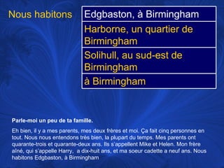 Parle-moi un peu de ta famille.   Eh bien, il y a mes parents, mes deux frères et moi.  Ça fait cinq personnes en tout. Nous nous entendons très bien, la plupart du temps. Mes parents ont quarante-trois et quarante-deux ans. Ils s’appellent Mike et Helen. Mon frère aîné, qui s’appelle Harry,  a dix-huit ans, et ma soeur cadette a neuf ans. Nous habitons Edgbaston, à Birmingham  Nous habitons  Edgbaston, à Birmingham Harborne, un quartier de Birmingham Solihull, au sud-est de Birmingham à Birmingham 