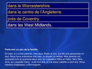 Parle-moi un peu de ta famille.   Eh bien, il y a mes parents, mes deux frères et moi.  Ça fait cinq personnes en tout. Nous nous entendons très bien, la plupart du temps. Mes parents ont quarante-trois et quarante-deux ans. Ils s’appellent Mike et Helen. Mon frère aîné, qui s’appelle Harry,  a dix-huit ans, et ma soeur cadette a neuf ans. Nous habitons Edgbaston, à Birmingham  dans le Worcestershire. dans le centre de l’Angleterre. près de Coventry. dans les West Midlands. 