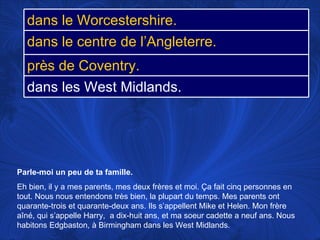 Parle-moi un peu de ta famille.   Eh bien, il y a mes parents, mes deux frères et moi.  Ça fait cinq personnes en tout. Nous nous entendons très bien, la plupart du temps. Mes parents ont quarante-trois et quarante-deux ans. Ils s’appellent Mike et Helen. Mon frère aîné, qui s’appelle Harry,  a dix-huit ans, et ma soeur cadette a neuf ans. Nous habitons Edgbaston, à Birmingham dans les West Midlands. dans le Worcestershire. dans le centre de l’Angleterre. près de Coventry. dans les West Midlands. 