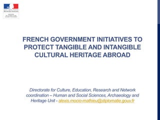 FRENCH GOVERNMENT INITIATIVES TO
PROTECT TANGIBLE AND INTANGIBLE
CULTURAL HERITAGE ABROAD
Directorate for Culture, Education, Research and Network
coordination – Human and Social Sciences, Archaeology and
Heritage Unit - alexis.mocio-mathieu@diplomatie.gouv.fr
 
