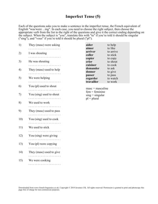 Imperfect Tense (5)
Each of the questions asks you to make a sentence in the imperfect tense, the French equivalent of
English "was/were ...ing". In each case, you need to choose the right subject, then choose the
appropriate verb from the list to the right of the questions and give it the correct ending depending on
the subject. When the subject is "you", translate this with "tu" if you’re told it should be singular
("sing"), and "vous" if you’re told it should be plural ("pl").
1)

They (masc) were asking
.....................

2)

I was shouting
.....................

3)

He was shouting
.....................

4)

They (masc) used to help
.....................

5)

We were helping
.....................

6)

You (pl) used to shout
.....................

7)

You (sing) used to shout
.....................

8)

We used to work
.....................

9)

They (masc) used to pass
.....................

10)

You (sing) used to cook
.....................

11)

We used to stick
.....................

12)

You (sing) were giving
.....................

13)

You (pl) were copying
.....................

14)

They (masc) used to give
.....................

15)

aider
aimer
arriver
coller
copier
crier
cuisiner
demander
donner
passer
regarder
travailler

to help
to like
to arrive
to stick
to copy
to shout
to cook
to ask
to give
to pass
to watch
to work

We were cooking
.....................

masc = masculine
fem = feminine
sing = singular
pl = plural

Downloaded from www.french-linguistics.co.uk. Copyright © 2010 Javamex UK. All rights reserved. Permission is granted to print and photocopy this
page free of charge for non-commercial purposes.

 
