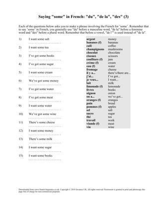 Saying "some" in French: "du", "de la", "des" (3)
Each of the questions below asks you to make a phrase involving the French for ’some’. Remember that
to say ’some’ in French, you generally use "du" before a masculine word, "de la" before a feminine
word and "des" before a plural word. Remember that before a vowel, "de l’" is used instead of "de la".
1)

I want some salt
.....................

2)

I want some tea
.....................

3)

I’ve got some books
.....................

4)

I’ve got some sugar
.....................

5)

I want some cream
.....................

6)

We’ve got some money
.....................

7)

I’ve got some water
.....................

8)

I’ve got some meat
.....................

9)

I want some water
.....................

10)

We’ve got some wine
.....................

11)

There’s some cheese
.....................

12)

I want some money
.....................

13)

There’s some milk
.....................

14)

I want some sugar
.....................

15)

argent
bananes (f)
café
champignons
chocolat
ciseaux
confiture (f)
crème (f)
eau (f)
fromage
il y a...
j’ai...
je veux...
lait
limonade (f)
livres
oignon
on a...
oranges (f)
pain
pommes (f)
sel
sucre
thé
travail
viande (f)
vin

money
bananas
coffee
mushrooms
chocolate
scissors
jam
cream
water
cheese
there’s/there are...
I’ve got...
I want...
milk
lemonade
books
onion
we’ve got...
oranges
bread
apples
salt
sugar
tea
work
meat
wine

I want some books
.....................

Downloaded from www.french-linguistics.co.uk. Copyright © 2010 Javamex UK. All rights reserved. Permission is granted to print and photocopy this
page free of charge for non-commercial purposes.

 