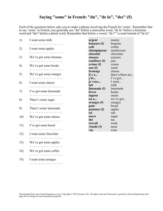 Saying "some" in French: "du", "de la", "des" (5)
Each of the questions below asks you to make a phrase involving the French for ’some’. Remember that
to say ’some’ in French, you generally use "du" before a masculine word, "de la" before a feminine
word and "des" before a plural word. Remember that before a vowel, "de l’" is used instead of "de la".
1)

I want some milk
.....................

2)

I want some apples
.....................

3)

We’ve got some bananas
.....................

4)

We’ve got some books
.....................

5)

We’ve got some oranges
.....................

6)

I want some cheese
.....................

7)

I’ve got some lemonade
.....................

8)

There’s some sugar
.....................

9)

There’s some lemonade
.....................

10)

We’ve got some cheese
.....................

11)

I’ve got some bread
.....................

12)

I want some chocolate
.....................

13)

We’ve got some apples
.....................

14)

We’ve got some coffee
.....................

15)

argent
bananes (f)
café
champignons
chocolat
ciseaux
confiture (f)
crème (f)
eau (f)
fromage
il y a...
j’ai...
je veux...
lait
limonade (f)
livres
oignon
on a...
oranges (f)
pain
pommes (f)
sel
sucre
thé
travail
viande (f)
vin

money
bananas
coffee
mushrooms
chocolate
scissors
jam
cream
water
cheese
there’s/there are...
I’ve got...
I want...
milk
lemonade
books
onion
we’ve got...
oranges
bread
apples
salt
sugar
tea
work
meat
wine

I want some oranges
.....................

Downloaded from www.french-linguistics.co.uk. Copyright © 2010 Javamex UK. All rights reserved. Permission is granted to print and photocopy this
page free of charge for non-commercial purposes.

 