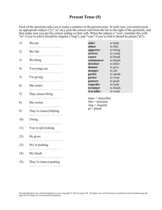 Present Tense (5)
Each of the questions asks you to make a sentence in the present tense. In each case, you need to pick
an appropriate subject ("je", tu" etc), pick the correct verb from the list to the right of the questions, and
then make sure you put the correct ending on that verb. When the subject is "you", translate this with
"tu" if you’re told it should be singular ("sing"), and "vous" if you’re told it should be plural ("pl").
1)

We eat
.....................

2)

We like
.....................

3)

We bring
.....................

4)

You (sing) eat
.....................

5)

I’m giving
.....................

6)

She wears
.....................

7)

They (masc) bring
.....................

8)

She comes
.....................

9)

They’re (masc) helping
.....................

10)

He gives
.....................

13)

We’re pushing
.....................

14)

We finish
.....................

15)

masc = masculine
fem = feminine
sing = singular
pl = plural

You’re (pl) looking
.....................

12)

to help
to like
to bring
to come
to break
to begin
to draw
to give
to eat
to speak
to wear
to push
to look
to finish
to work

I bring
.....................

11)

aider
aimer
apporter
arriver
casser
commencer
dessiner
donner
manger
parler
porter
pousser
regarder
terminer
travailler

They’re (masc) pushing
.....................

Downloaded from www.french-linguistics.co.uk. Copyright © 2010 Javamex UK. All rights reserved. Permission is granted to print and photocopy this
page free of charge for non-commercial purposes.

 