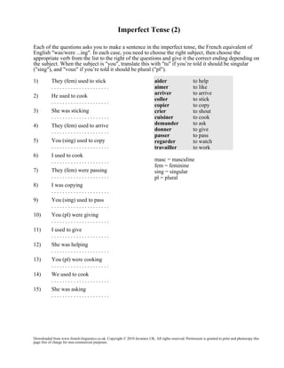 Imperfect Tense (2)
Each of the questions asks you to make a sentence in the imperfect tense, the French equivalent of
English "was/were ...ing". In each case, you need to choose the right subject, then choose the
appropriate verb from the list to the right of the questions and give it the correct ending depending on
the subject. When the subject is "you", translate this with "tu" if you’re told it should be singular
("sing"), and "vous" if you’re told it should be plural ("pl").
1)

They (fem) used to stick
.....................

2)

He used to cook
.....................

3)

She was sticking
.....................

4)

They (fem) used to arrive
.....................

5)

You (sing) used to copy
.....................

6)

I used to cook
.....................

7)

They (fem) were passing
.....................

8)

I was copying
.....................

9)

You (sing) used to pass
.....................

10)

You (pl) were giving
.....................

11)

I used to give
.....................

12)

She was helping
.....................

13)

You (pl) were cooking
.....................

14)

We used to cook
.....................

15)

aider
aimer
arriver
coller
copier
crier
cuisiner
demander
donner
passer
regarder
travailler

to help
to like
to arrive
to stick
to copy
to shout
to cook
to ask
to give
to pass
to watch
to work

She was asking
.....................

masc = masculine
fem = feminine
sing = singular
pl = plural

Downloaded from www.french-linguistics.co.uk. Copyright © 2010 Javamex UK. All rights reserved. Permission is granted to print and photocopy this
page free of charge for non-commercial purposes.

 