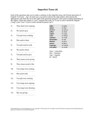 Imperfect Tense (4)
Each of the questions asks you to make a sentence in the imperfect tense, the French equivalent of
English "was/were ...ing". In each case, you need to choose the right subject, then choose the
appropriate verb from the list to the right of the questions and give it the correct ending depending on
the subject. When the subject is "you", translate this with "tu" if you’re told it should be singular
("sing"), and "vous" if you’re told it should be plural ("pl").
1)

They (fem) were copying
.....................

2)

We used to give
.....................

3)

You (pl) were working
.....................

4)

She used to shout
.....................

5)

You (pl) used to cook
.....................

6)

We used to shout
.....................

7)

You (pl) used to give
.....................

8)

They (masc) were giving
.....................

9)

They (masc) used to like
.....................

10)

You (sing) were cooking
.....................

11)

She used to like
.....................

12)

You (pl) were sticking
.....................

13)

You (sing) were copying
.....................

14)

You (sing) were shouting
.....................

15)

aider
aimer
arriver
coller
copier
crier
cuisiner
demander
donner
passer
regarder
travailler

to help
to like
to arrive
to stick
to copy
to shout
to cook
to ask
to give
to pass
to watch
to work

She was giving
.....................

masc = masculine
fem = feminine
sing = singular
pl = plural

Downloaded from www.french-linguistics.co.uk. Copyright © 2010 Javamex UK. All rights reserved. Permission is granted to print and photocopy this
page free of charge for non-commercial purposes.

 