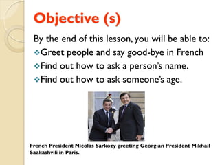 Objective (s)
 By the end of this lesson, you will be able to:
 Greet people and say good-bye in French
 Find out how to ask a person’s name.
 Find out how to ask someone’s age.




French President Nicolas Sarkozy greeting Georgian President Mikhail
Saakashvili in Paris.
 