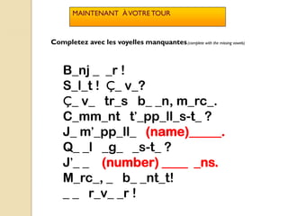 MAINTENANT À VOTRE TOUR



Completez avec les voyelles manquantes.(complete with the missing vowels)



    B_nj _ _r !
    S_l_t ! Ç_ v_?
    Ç_ v_ tr_s b_ _n, m_rc_.
    C_mm_nt t’_pp_ll_s-t_ ?
    J_ m’_pp_ll_ (name)_____.
    Q_ _l _g_ _s-t_ ?
    J’_ _ (number) ____ _ns.
    M_rc_, _ b_ _nt_t!
    _ _ r_v_ _r !
 