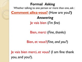 Formal Asking
 Whether talking to one person or more than one, ask :
Comment allez-vous? (How are you?)
             Answering
        Je vais bien (I'm fine)

               Bien, merci (Fine, thanks)

            Bien, et vous?(Fine, and you?)

Je vais bien merci, et vous? (I am fine thank
you, and you?).
 