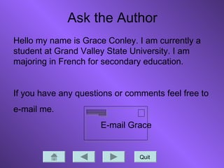 Quit
Ask the Author
Hello my name is Grace Conley. I am currently a
student at Grand Valley State University. I am
majoring in French for secondary education.
If you have any questions or comments feel free to
e-mail me.
E-mail Grace
 