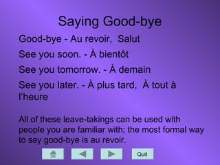 Saying Good-bye
Quit
Good-bye - Au revoir, Salut
See you soon. - À bientôt
See you tomorrow. - À demain
See you later. - À plus tard, À tout à
l’heure
All of these leave-takings can be used with
people you are familiar with; the most formal way
to say good-bye is au revoir.
 