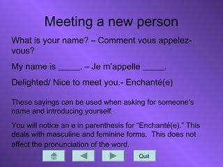 Meeting a new person
Quit
What is your name? – Comment vous appelez-
vous?
My name is _____. – Je m’appelle _____.
Delighted/ Nice to meet you.- Enchanté(e)
These sayings can be used when asking for someone’s
name and introducing yourself.
You will notice an e in parenthesis for “Enchanté(e).” This
deals with masculine and feminine forms. This does not
affect the pronunciation of the word.
 