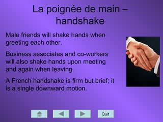 La poignée de main –
handshake
Quit
Male friends will shake hands when
greeting each other.
Business associates and co-workers
will also shake hands upon meeting
and again when leaving.
A French handshake is firm but brief; it
is a single downward motion.
 