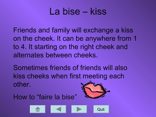 La bise – kiss
Quit
Friends and family will exchange a kiss
on the cheek. It can be anywhere from 1
to 4. It starting on the right cheek and
alternates between cheeks.
Sometimes friends of friends will also
kiss cheeks when first meeting each
other.
How to “faire la bise”
 